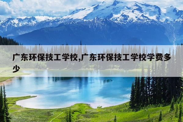 广东环保技工学校,广东环保技工学校学费多少