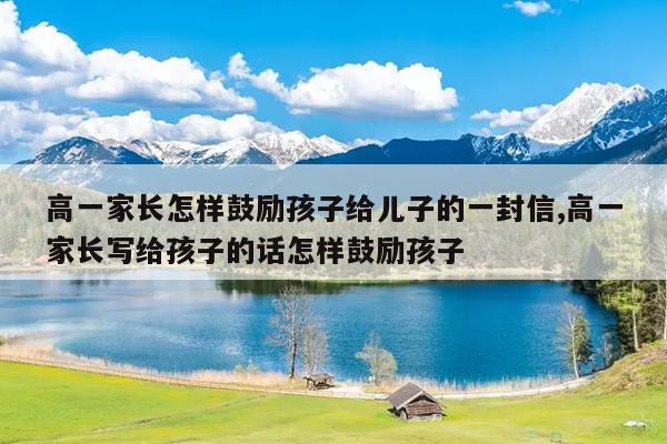 高一家长怎样鼓励孩子给儿子的一封信,高一家长写给孩子的话怎样鼓励孩子
