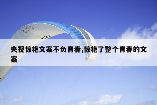 央视惊艳文案不负青春,惊艳了整个青春的文案