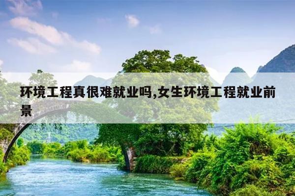 环境工程真很难就业吗,女生环境工程就业前景