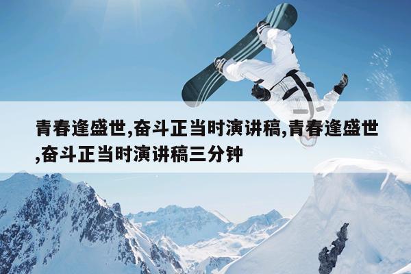 青春逢盛世,奋斗正当时演讲稿,青春逢盛世,奋斗正当时演讲稿三分钟