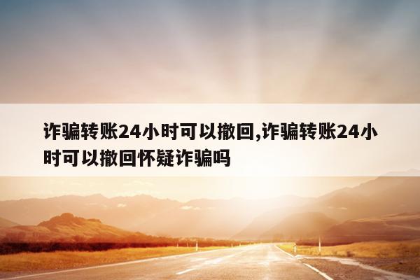 诈骗转账24小时可以撤回,诈骗转账24小时可以撤回怀疑诈骗吗
