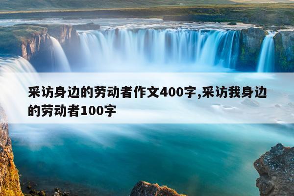 采访身边的劳动者作文400字,采访我身边的劳动者100字