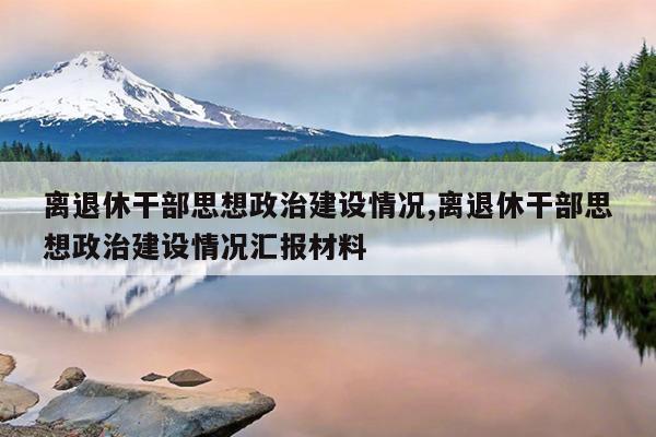 离退休干部思想政治建设情况,离退休干部思想政治建设情况汇报材料