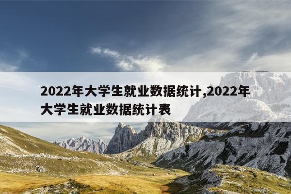 2022年大学生就业数据统计,2022年大学生就业数据统计表