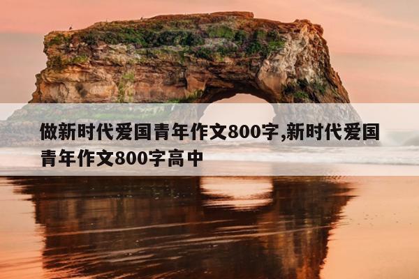 做新时代爱国青年作文800字,新时代爱国青年作文800字高中