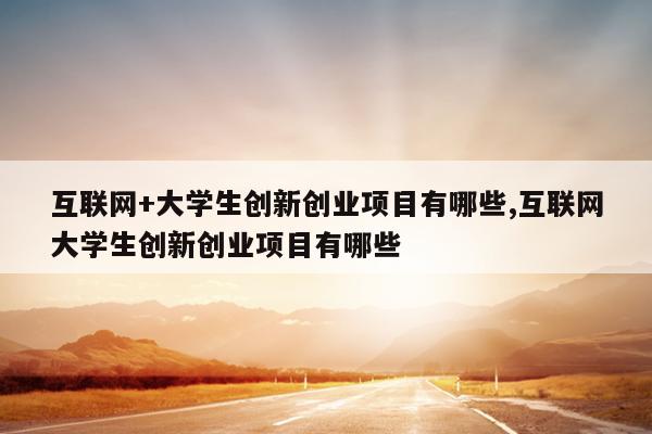 互联网+大学生创新创业项目有哪些,互联网大学生创新创业项目有哪些