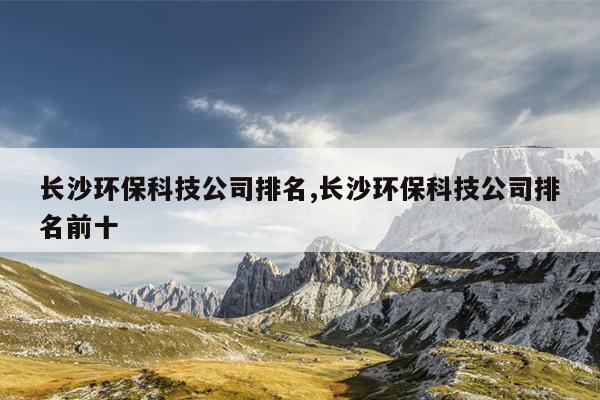 长沙环保科技公司排名,长沙环保科技公司排名前十