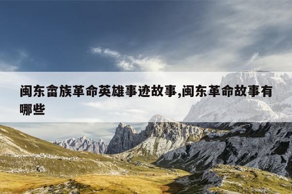 闽东畲族革命英雄事迹故事,闽东革命故事有哪些