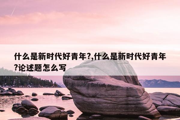 什么是新时代好青年?,什么是新时代好青年?论述题怎么写