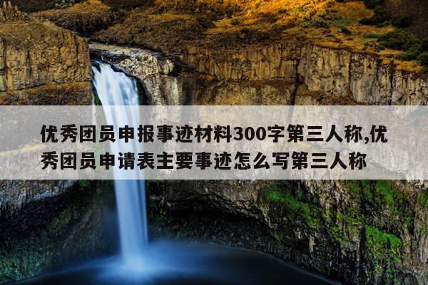 优秀团员申报事迹材料300字第三人称,优秀团员申请表主要事迹怎么写第三人称