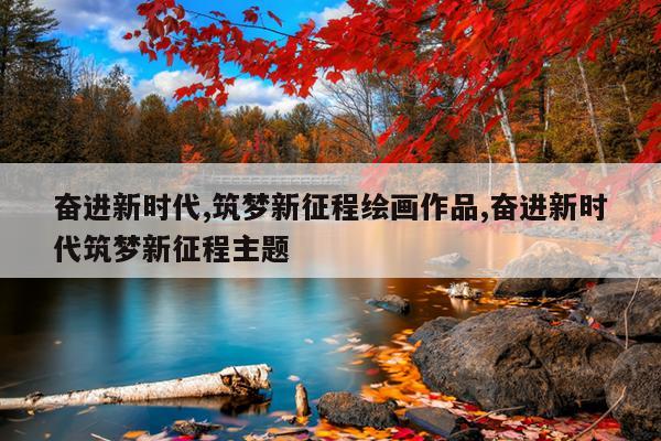 奋进新时代,筑梦新征程绘画作品,奋进新时代筑梦新征程主题