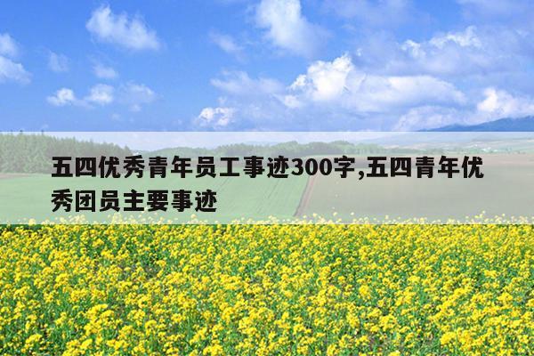 五四优秀青年员工事迹300字,五四青年优秀团员主要事迹