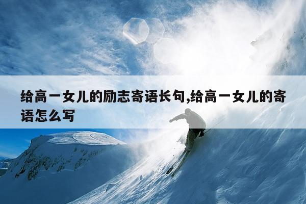 给高一女儿的励志寄语长句,给高一女儿的寄语怎么写