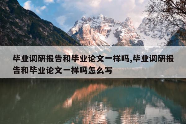 毕业调研报告和毕业论文一样吗,毕业调研报告和毕业论文一样吗怎么写