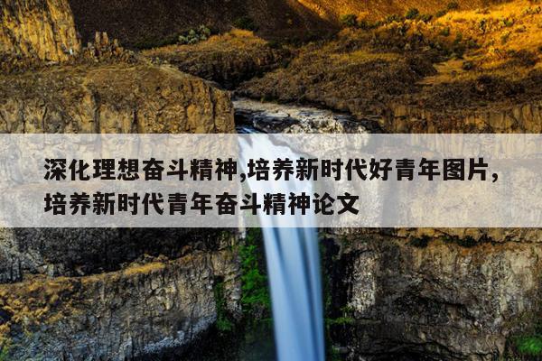 深化理想奋斗精神,培养新时代好青年图片,培养新时代青年奋斗精神论文