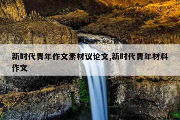 新时代青年作文素材议论文,新时代青年材料作文