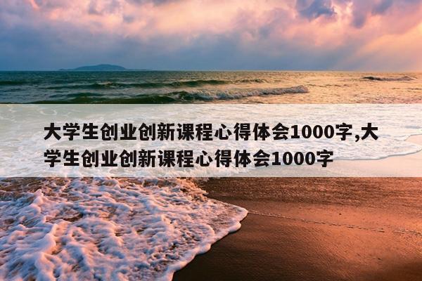大学生创业创新课程心得体会1000字,大学生创业创新课程心得体会1000字