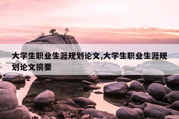 大学生职业生涯规划论文,大学生职业生涯规划论文摘要