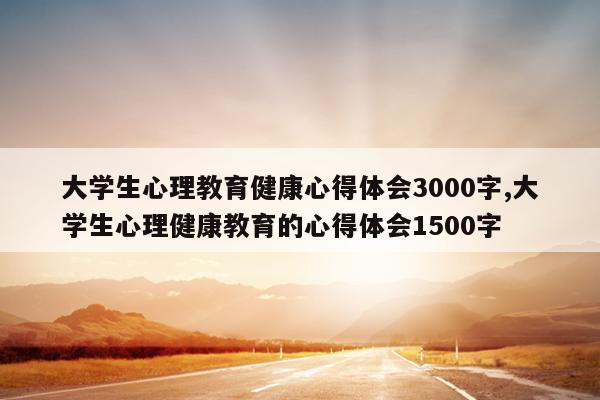 大学生心理教育健康心得体会3000字,大学生心理健康教育的心得体会1500字