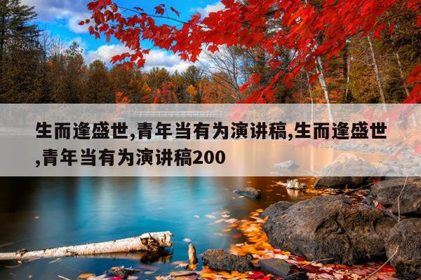生而逢盛世,青年当有为演讲稿,生而逢盛世,青年当有为演讲稿200