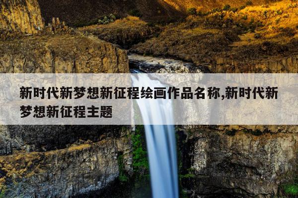 新时代新梦想新征程绘画作品名称,新时代新梦想新征程主题