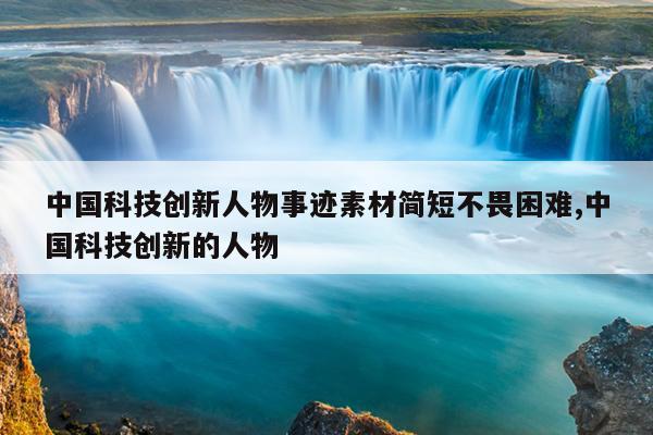 中国科技创新人物事迹素材简短不畏困难,中国科技创新的人物