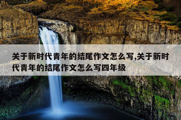 关于新时代青年的结尾作文怎么写,关于新时代青年的结尾作文怎么写四年级