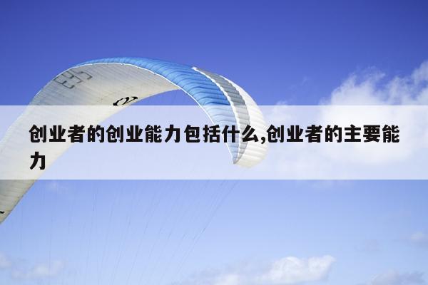 创业者的创业能力包括什么,创业者的主要能力