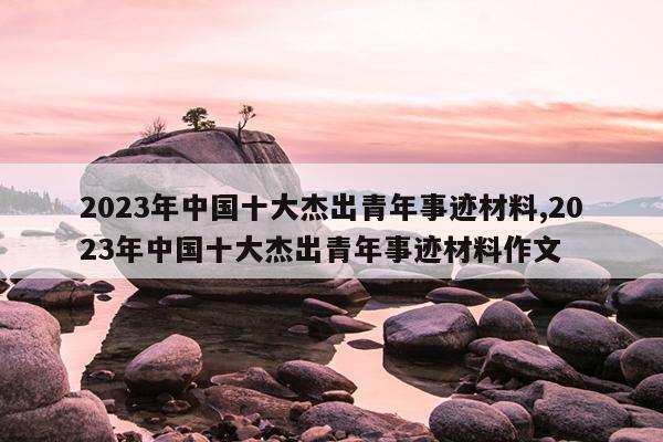 2023年中国十大杰出青年事迹材料,2023年中国十大杰出青年事迹材料作文