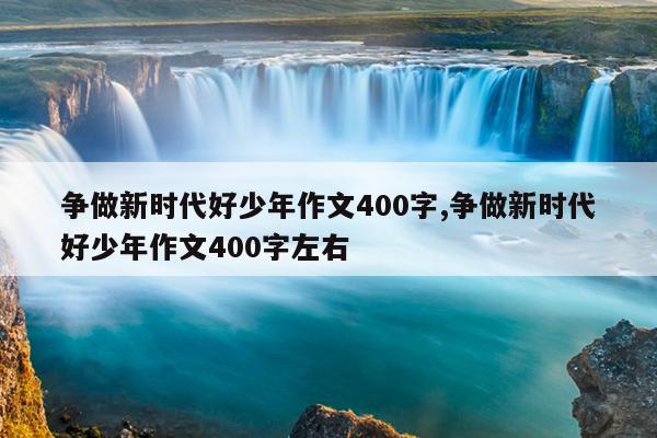 争做新时代好少年作文400字,争做新时代好少年作文400字左右