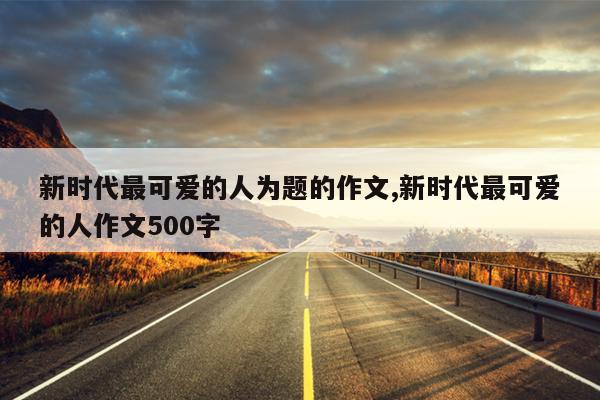 新时代最可爱的人为题的作文,新时代最可爱的人作文500字