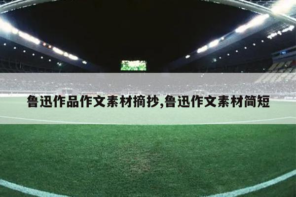 鲁迅作品作文素材摘抄,鲁迅作文素材简短