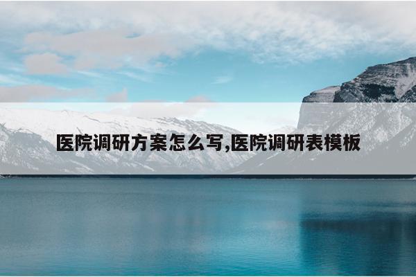 医院调研方案怎么写,医院调研表模板
