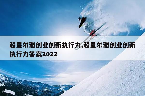 超星尔雅创业创新执行力,超星尔雅创业创新执行力答案2022