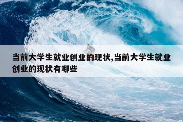 当前大学生就业创业的现状,当前大学生就业创业的现状有哪些