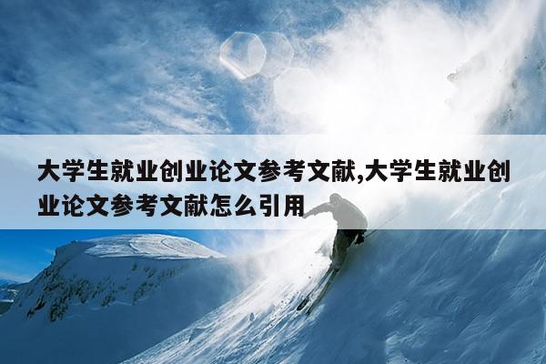 大学生就业创业论文参考文献,大学生就业创业论文参考文献怎么引用