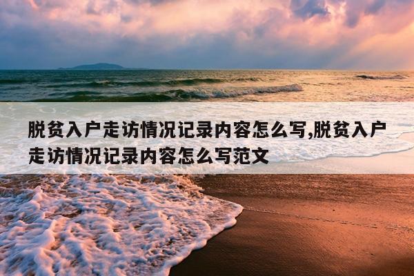 脱贫入户走访情况记录内容怎么写,脱贫入户走访情况记录内容怎么写范文