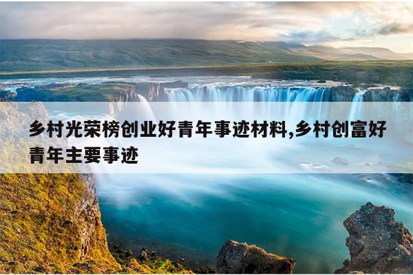 乡村光荣榜创业好青年事迹材料,乡村创富好青年主要事迹