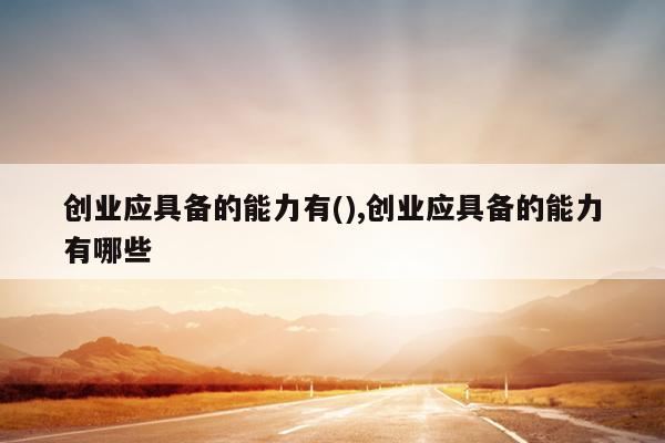 创业应具备的能力有(),创业应具备的能力有哪些