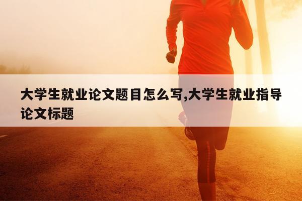 大学生就业论文题目怎么写,大学生就业指导论文标题