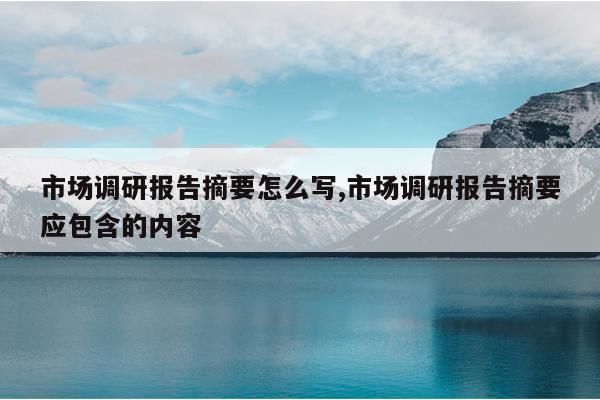 市场调研报告摘要怎么写,市场调研报告摘要应包含的内容