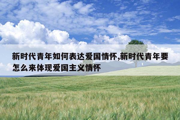 新时代青年如何表达爱国情怀,新时代青年要怎么来体现爱国主义情怀
