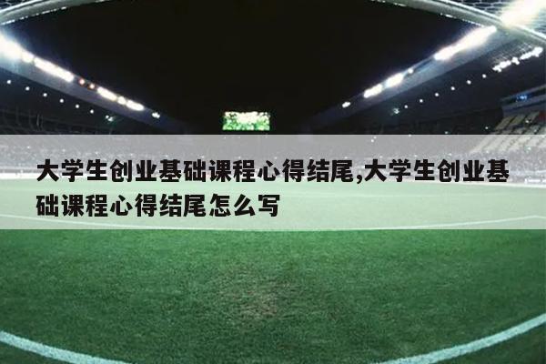 大学生创业基础课程心得结尾,大学生创业基础课程心得结尾怎么写