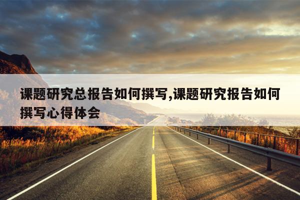 课题研究总报告如何撰写,课题研究报告如何撰写心得体会