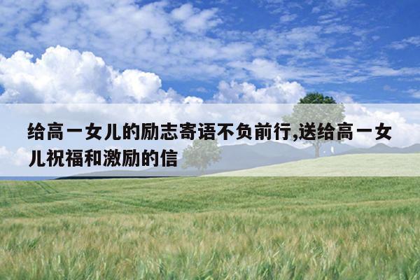 给高一女儿的励志寄语不负前行,送给高一女儿祝福和激励的信