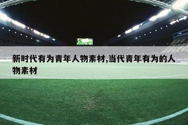 新时代有为青年人物素材,当代青年有为的人物素材