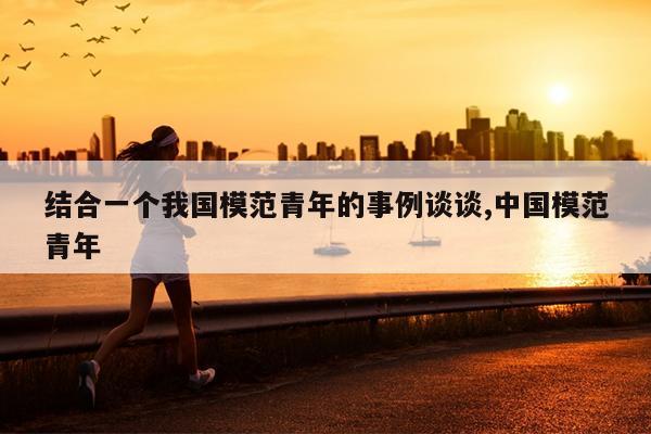 结合一个我国模范青年的事例谈谈,中国模范青年