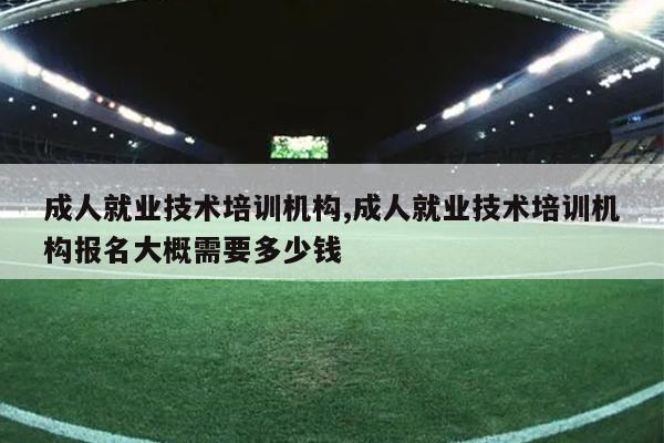 成人就业技术培训机构,成人就业技术培训机构报名大概需要多少钱
