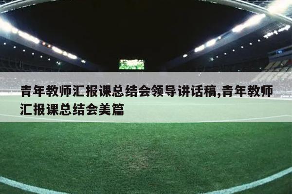青年教师汇报课总结会领导讲话稿,青年教师汇报课总结会美篇